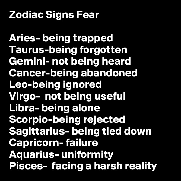 Zodiac Signs Fear

Aries- being trapped 
Taurus-being forgotten 
Gemini- not being heard
Cancer-being abandoned 
Leo-being ignored 
Virgo-  not being useful 
Libra- being alone 
Scorpio-being rejected 
Sagittarius- being tied down 
Capricorn- failure
Aquarius- uniformity
Pisces-  facing a harsh reality 