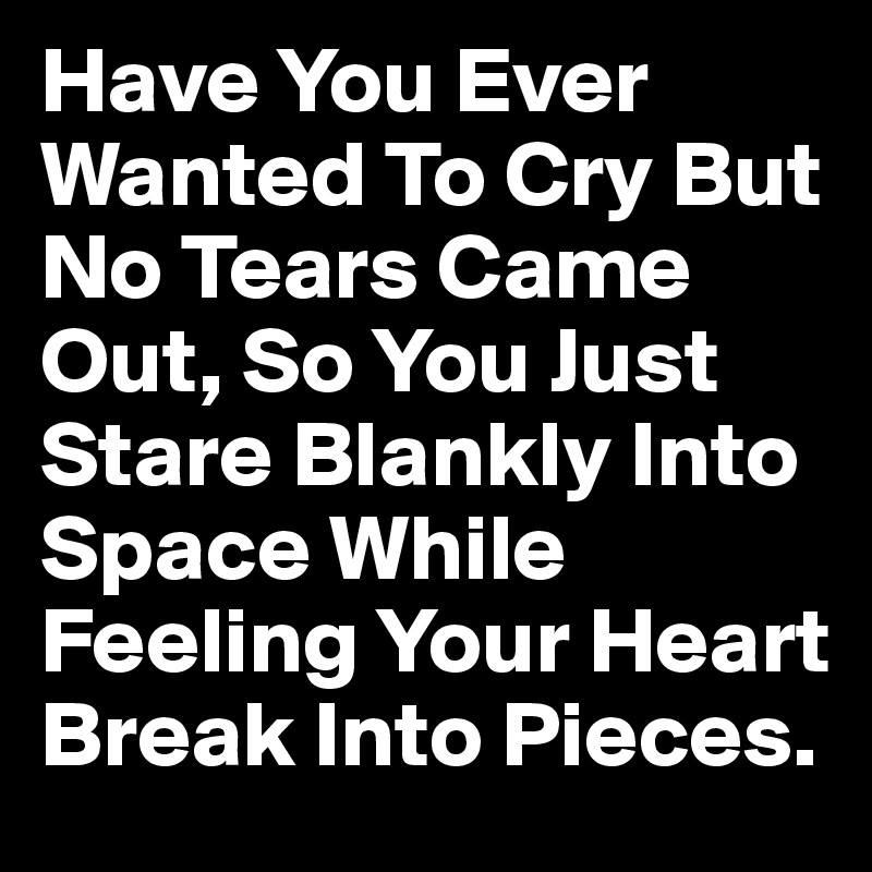 Have You Ever Wanted To Cry But No Tears Came Out, So You Just Stare Blankly Into Space While Feeling Your Heart Break Into Pieces.