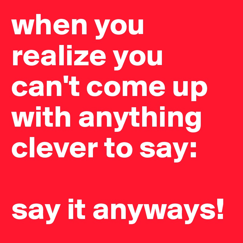 when you realize you can't come up with anything clever to say: 

say it anyways!