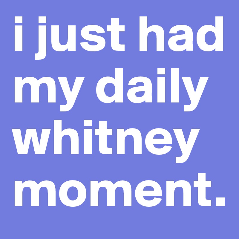 i just had my daily whitney moment.