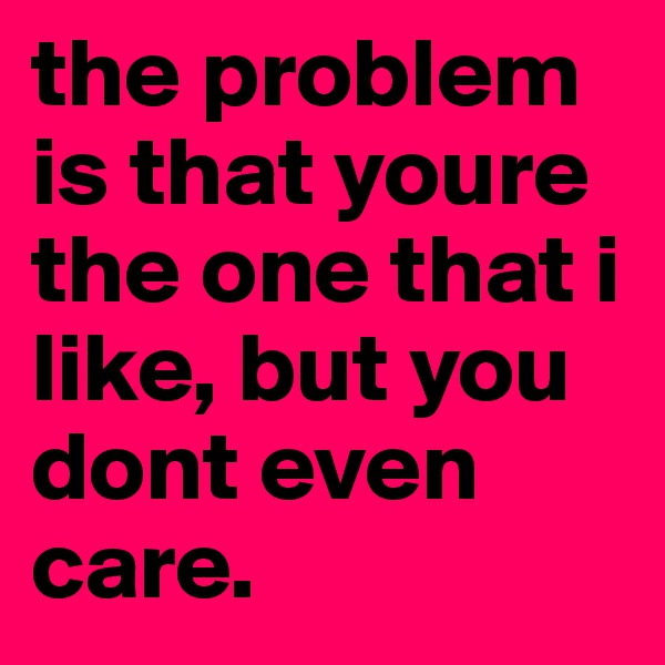 the problem is that youre  the one that i like, but you dont even care. 