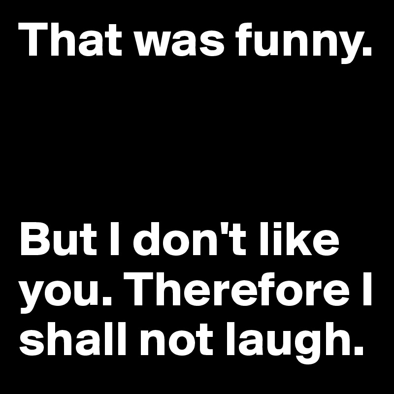 That was funny. 



But I don't like you. Therefore I shall not laugh.