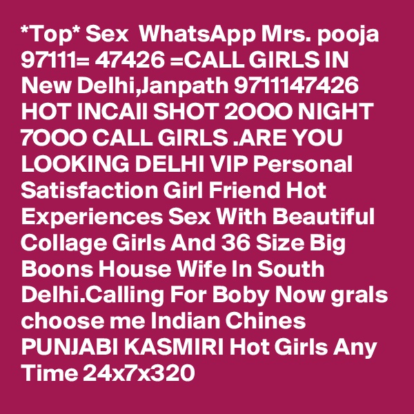 *Top* Sex  WhatsApp Mrs. pooja 97111= 47426 =CALL GIRLS IN New Delhi,Janpath 9711147426 HOT INCAll SHOT 2OOO NIGHT 7OOO CALL GIRLS .ARE YOU LOOKING DELHI VIP Personal Satisfaction Girl Friend Hot Experiences Sex With Beautiful Collage Girls And 36 Size Big Boons House Wife In South Delhi.Calling For Boby Now grals choose me Indian Chines PUNJABI KASMIRI Hot Girls Any Time 24x7x320