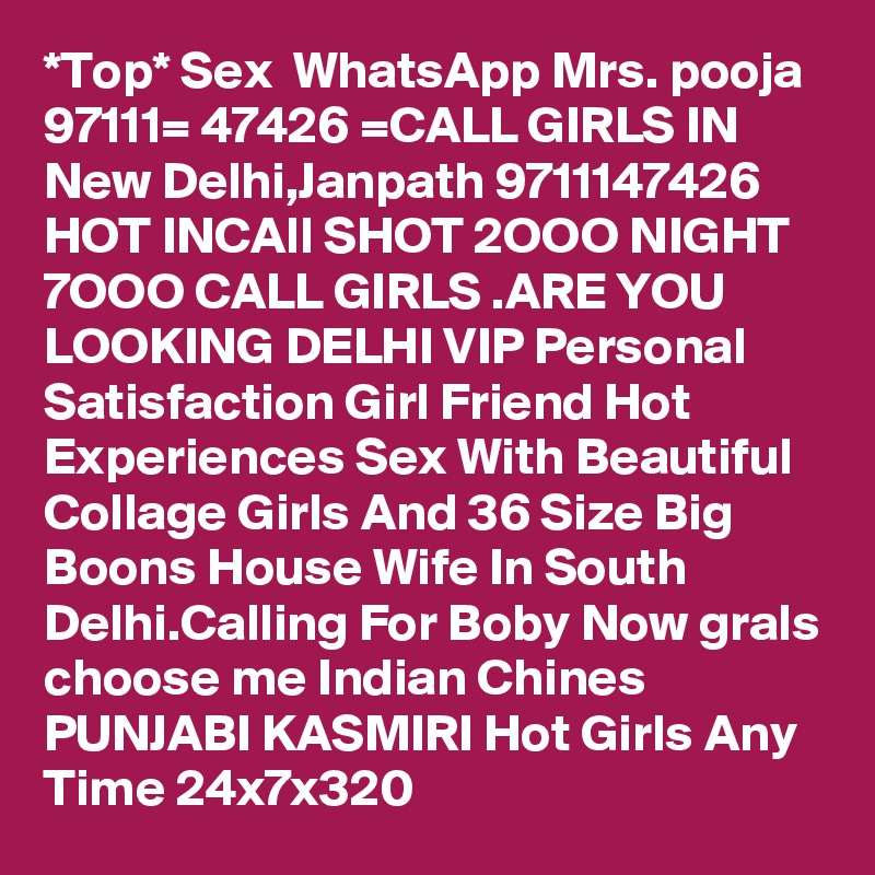 *Top* Sex  WhatsApp Mrs. pooja 97111= 47426 =CALL GIRLS IN New Delhi,Janpath 9711147426 HOT INCAll SHOT 2OOO NIGHT 7OOO CALL GIRLS .ARE YOU LOOKING DELHI VIP Personal Satisfaction Girl Friend Hot Experiences Sex With Beautiful Collage Girls And 36 Size Big Boons House Wife In South Delhi.Calling For Boby Now grals choose me Indian Chines PUNJABI KASMIRI Hot Girls Any Time 24x7x320