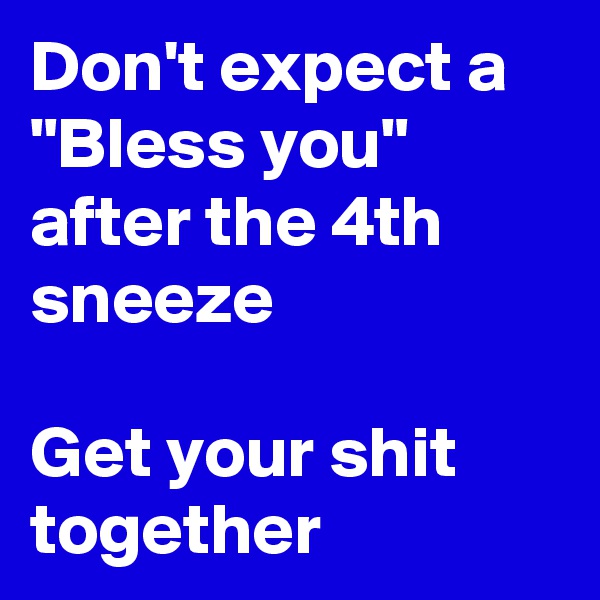 Don't expect a "Bless you" after the 4th sneeze

Get your shit together