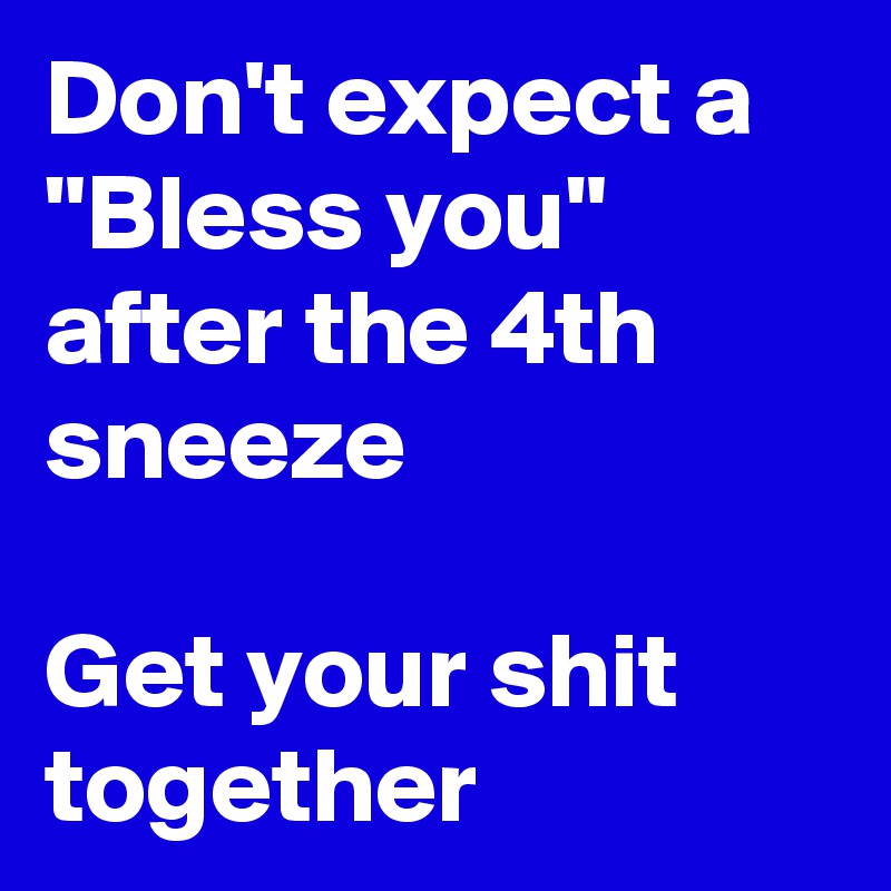 Don't expect a "Bless you" after the 4th sneeze

Get your shit together