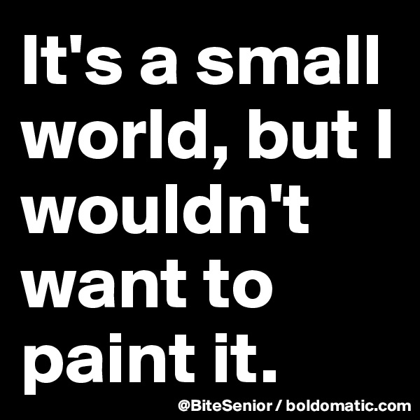 It's a small world, but I wouldn't want to paint it. 