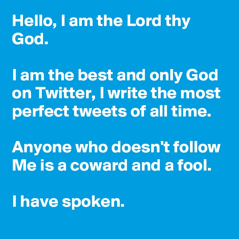 Hello, I am the Lord thy God. 

I am the best and only God on Twitter, I write the most perfect tweets of all time.

Anyone who doesn't follow Me is a coward and a fool.

I have spoken.