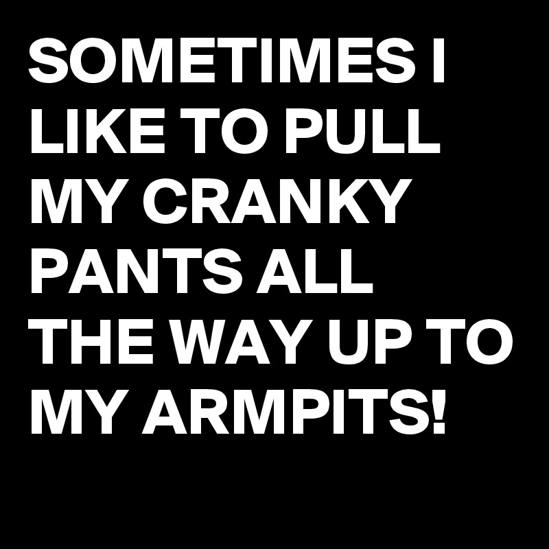 SOMETIMES I LIKE TO PULL MY CRANKY PANTS ALL THE WAY UP TO MY ARMPITS!