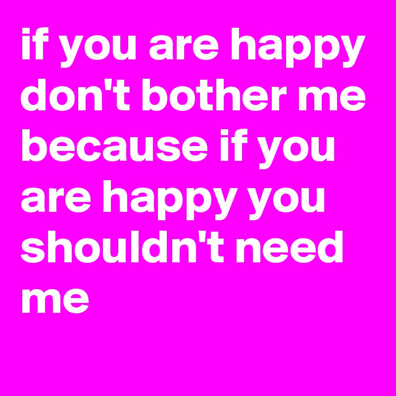 if you are happy don't bother me because if you are happy you shouldn't need me
