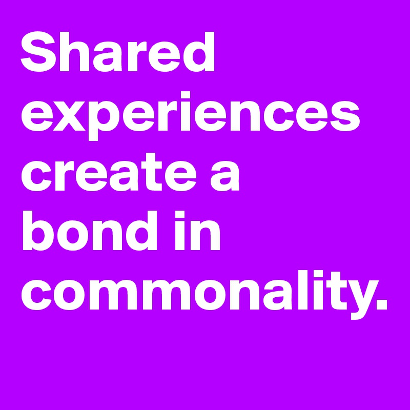 Shared experiences
create a bond in commonality.
