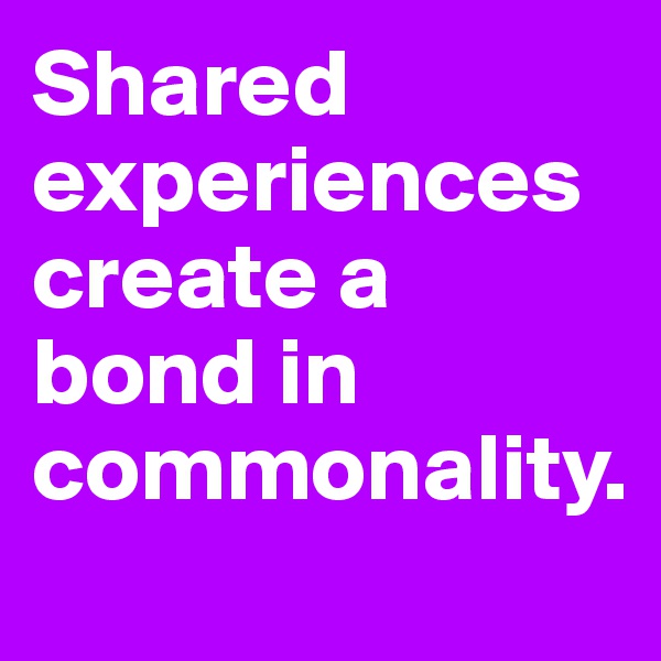 Shared experiences
create a bond in commonality.
