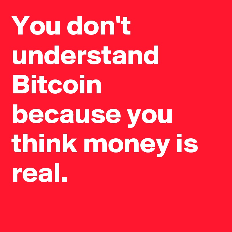 You don't understand Bitcoin because you think money is real. 
