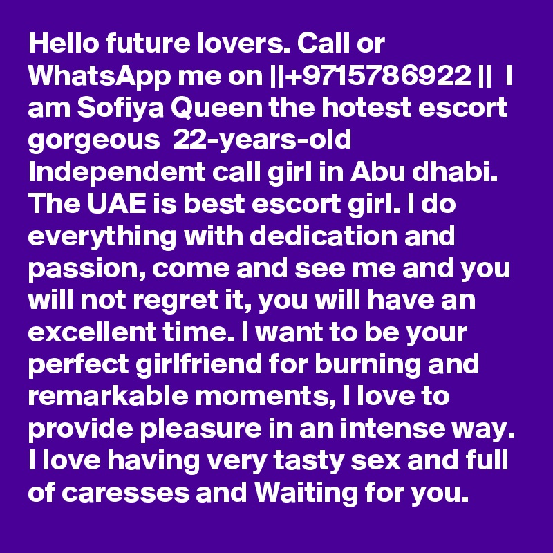Hello future lovers. Call or WhatsApp me on ||+9715786922 ||  I am Sofiya Queen the hotest escort gorgeous  22-years-old Independent call girl in Abu dhabi. The UAE is best escort girl. I do everything with dedication and passion, come and see me and you will not regret it, you will have an excellent time. I want to be your perfect girlfriend for burning and remarkable moments, I love to provide pleasure in an intense way. I love having very tasty sex and full of caresses and Waiting for you.