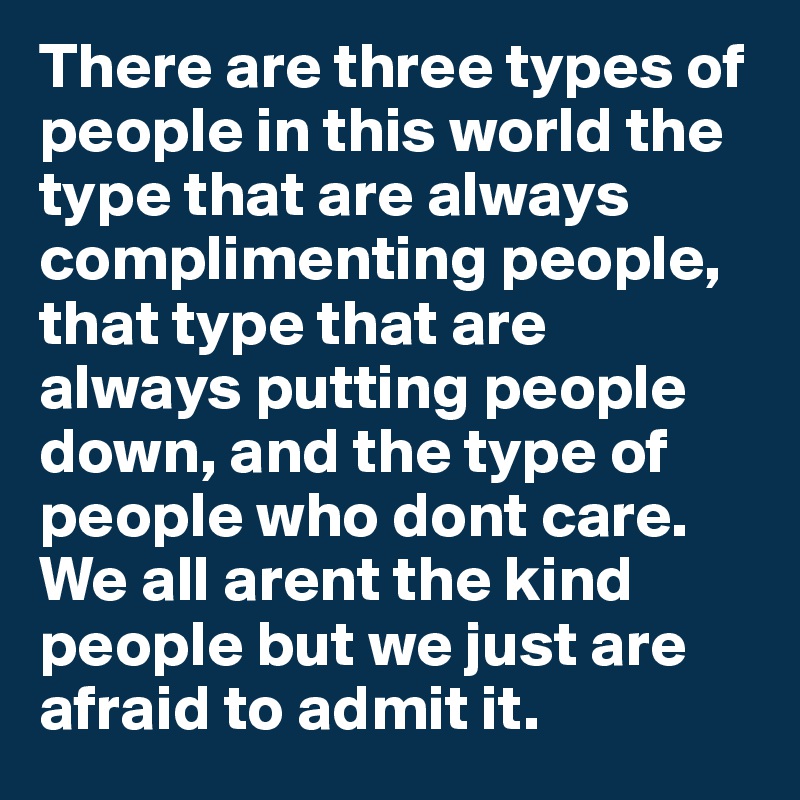 There are three types of people in this world the type that are always complimenting people, that type that are always putting people down, and the type of people who dont care. We all arent the kind people but we just are afraid to admit it.