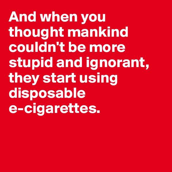 And when you thought mankind couldn't be more stupid and ignorant, they start using disposable 
e-cigarettes. 


