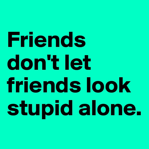 
Friends don't let friends look stupid alone.