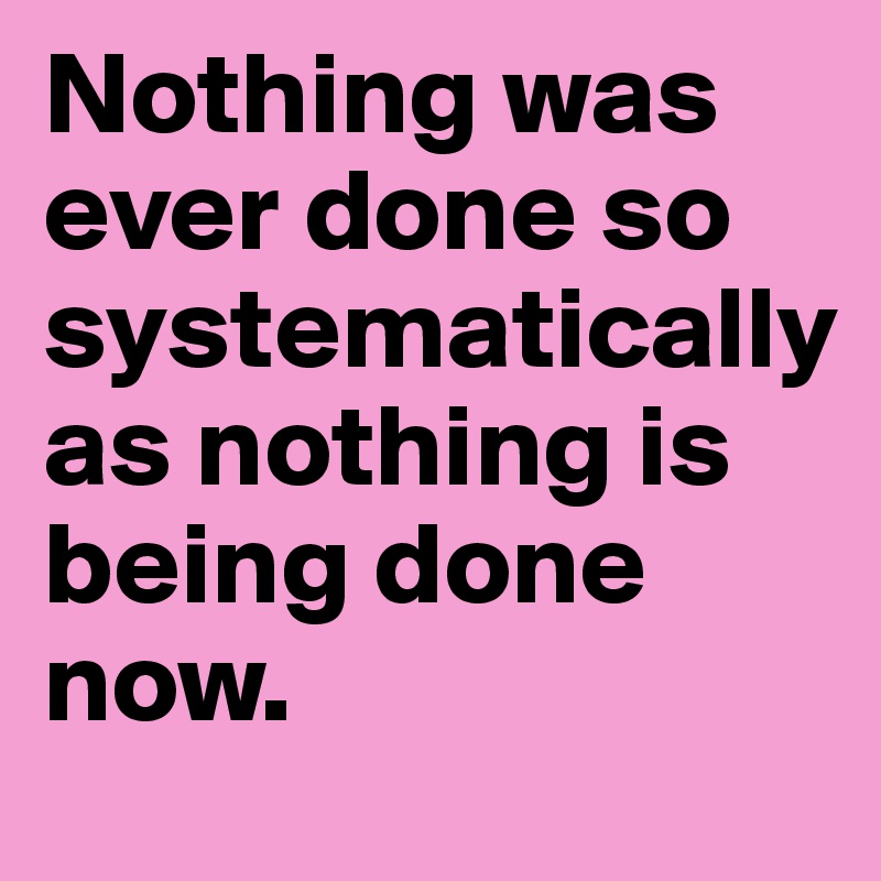 Nothing was ever done so systematically
as nothing is being done now.