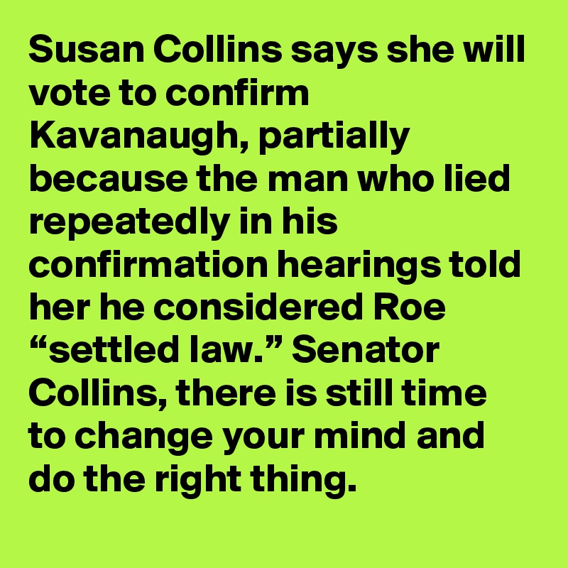Susan Collins says she will vote to confirm Kavanaugh, partially because the man who lied repeatedly in his confirmation hearings told her he considered Roe “settled law.” Senator Collins, there is still time to change your mind and do the right thing.