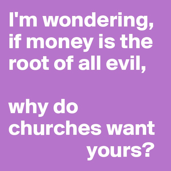 I'm wondering, if money is the root of all evil,

why do churches want 
                  yours?