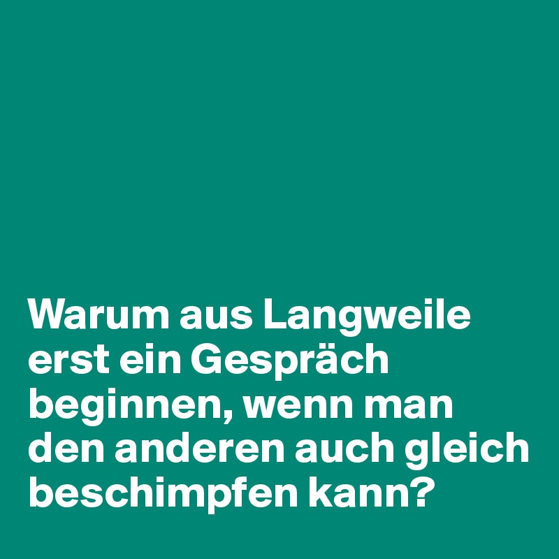 





Warum aus Langweile erst ein Gespräch beginnen, wenn man den anderen auch gleich beschimpfen kann?