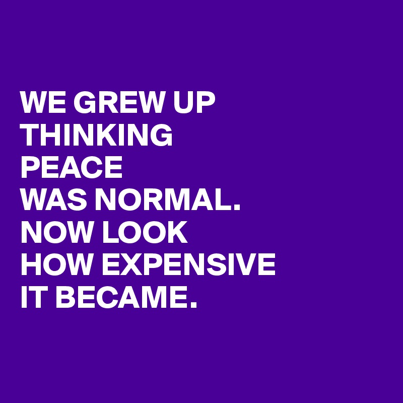 

WE GREW UP
THINKING
PEACE
WAS NORMAL.
NOW LOOK
HOW EXPENSIVE
IT BECAME.

