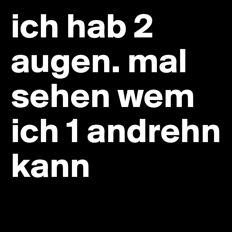 ich hab 2 augen. mal sehen wem ich 1 andrehn kann