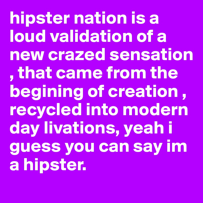 hipster nation is a loud validation of a new crazed sensation , that came from the begining of creation , recycled into modern day livations, yeah i guess you can say im a hipster.