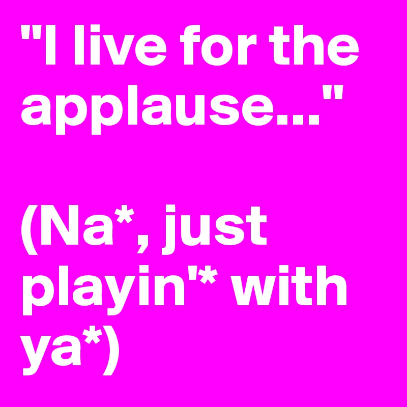 "I live for the applause..."

(Na*, just playin'* with ya*)