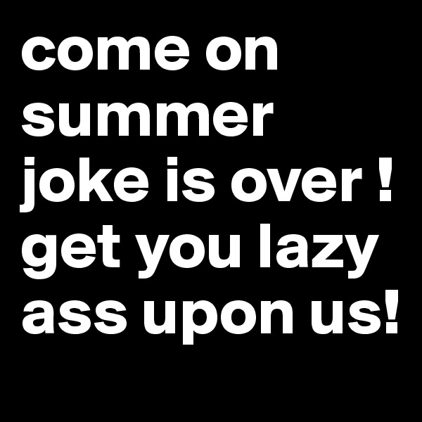 come on summer joke is over !get you lazy ass upon us! 