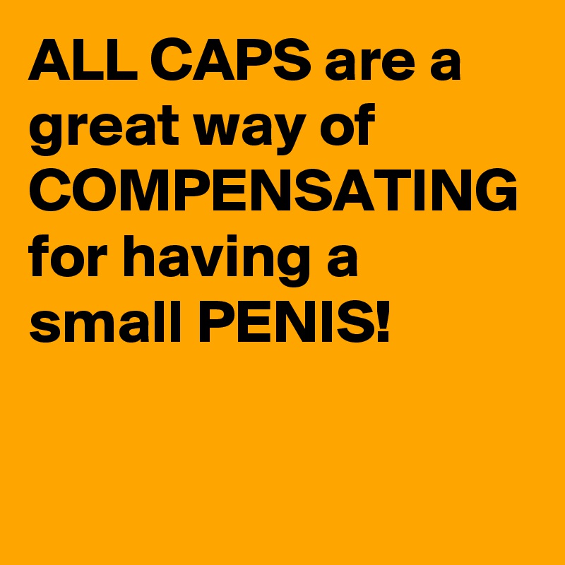 ALL CAPS are a great way of COMPENSATING for having a small PENIS!