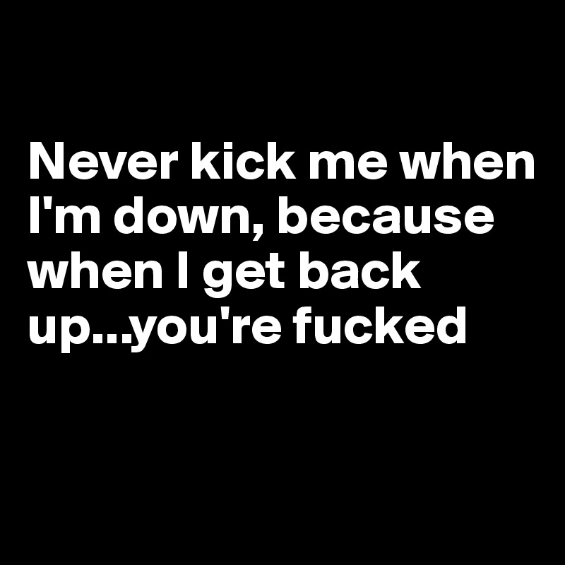 never-kick-me-when-i-m-down-because-when-i-get-back-up-you-re-fucked