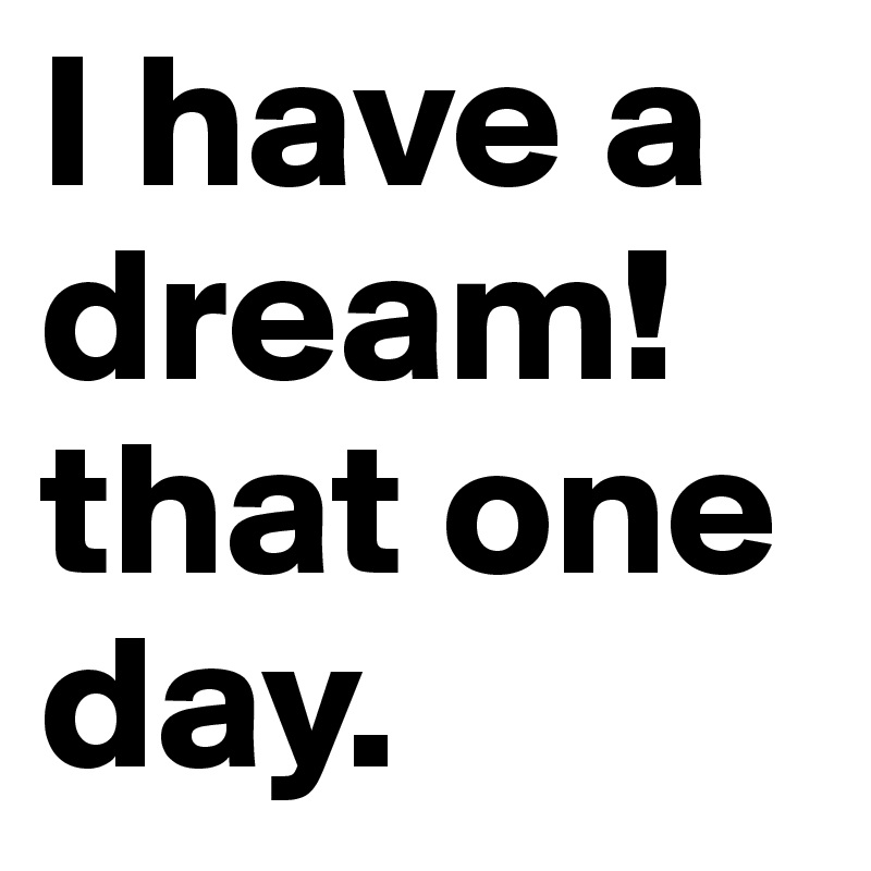 I have a dream! that one day.