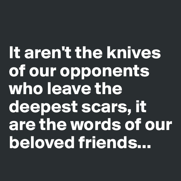 

It aren't the knives of our opponents who leave the deepest scars, it are the words of our beloved friends...