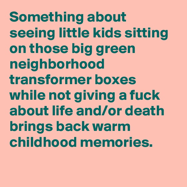 Something about seeing little kids sitting on those big green neighborhood transformer boxes while not giving a fuck about life and/or death brings back warm childhood memories.