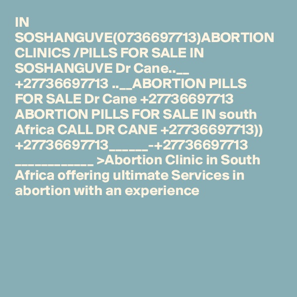 IN SOSHANGUVE(0736697713)ABORTION CLINICS /PILLS FOR SALE IN SOSHANGUVE Dr Cane..__ +27736697713 ..__ABORTION PILLS FOR SALE Dr Cane +27736697713 ABORTION PILLS FOR SALE IN south Africa CALL DR CANE +27736697713)) +27736697713______-+27736697713 ____________ >Abortion Clinic in South Africa offering ultimate Services in abortion with an experience  