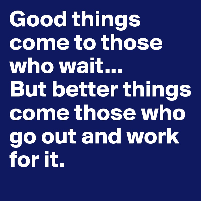 Good things come to those who wait...
But better things come those who go out and work for it.