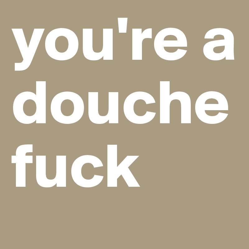 you're a douchefuck