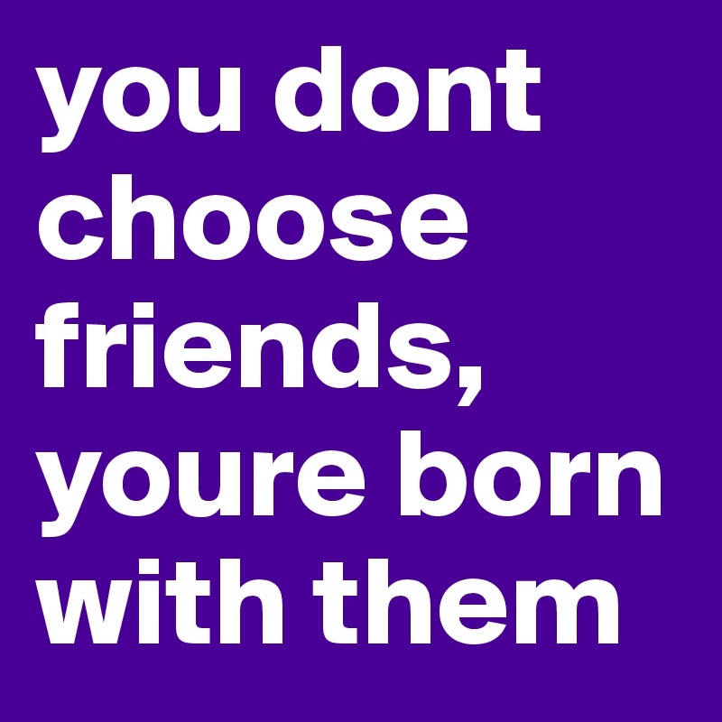 you dont choose friends, youre born with them