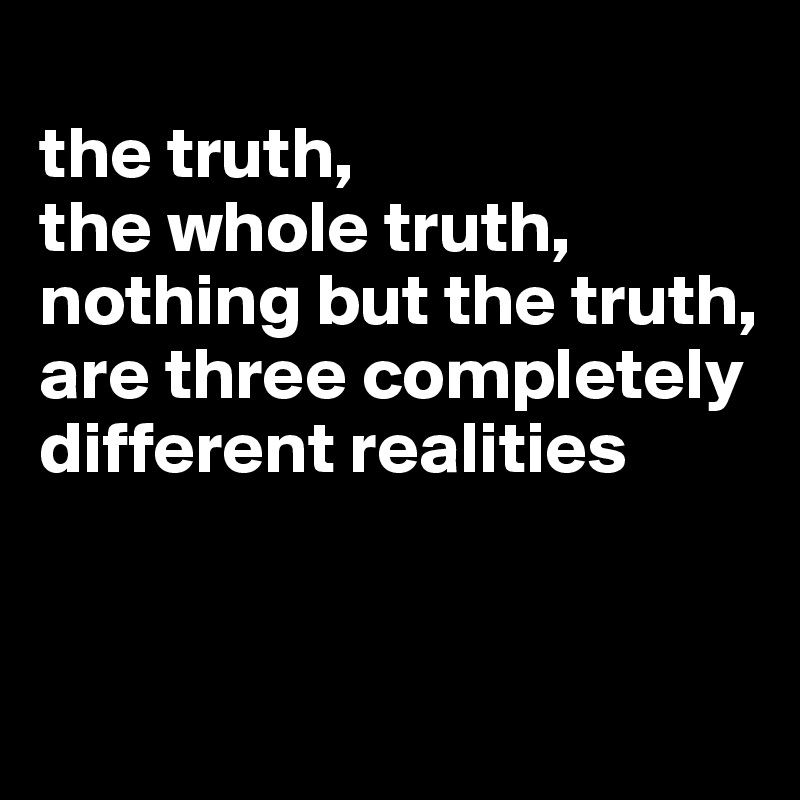 
the truth,
the whole truth,
nothing but the truth,
are three completely different realities


