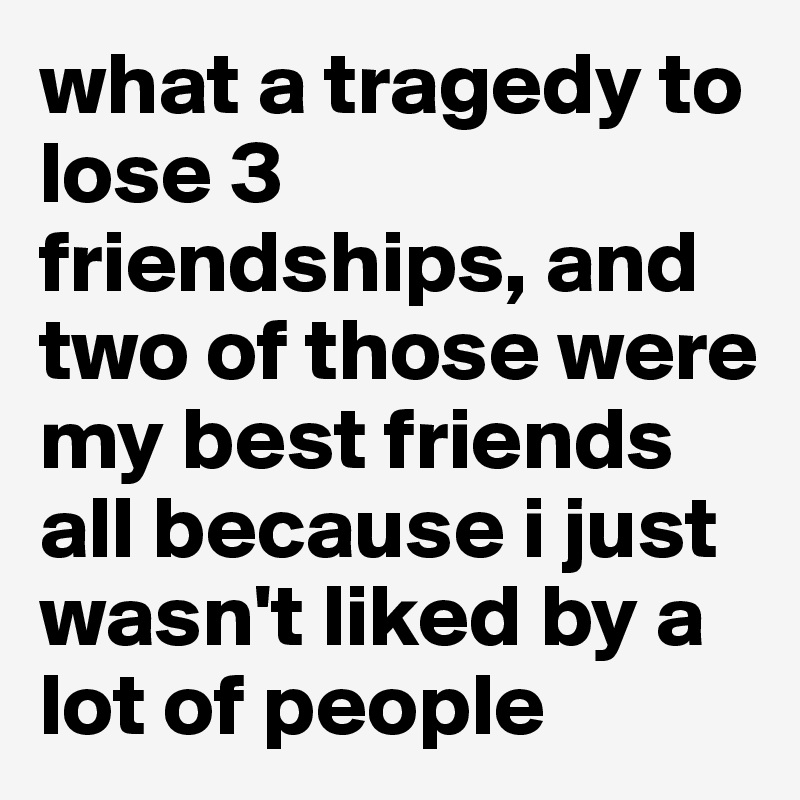 what a tragedy to lose 3 friendships, and two of those were my best friends all because i just wasn't liked by a lot of people