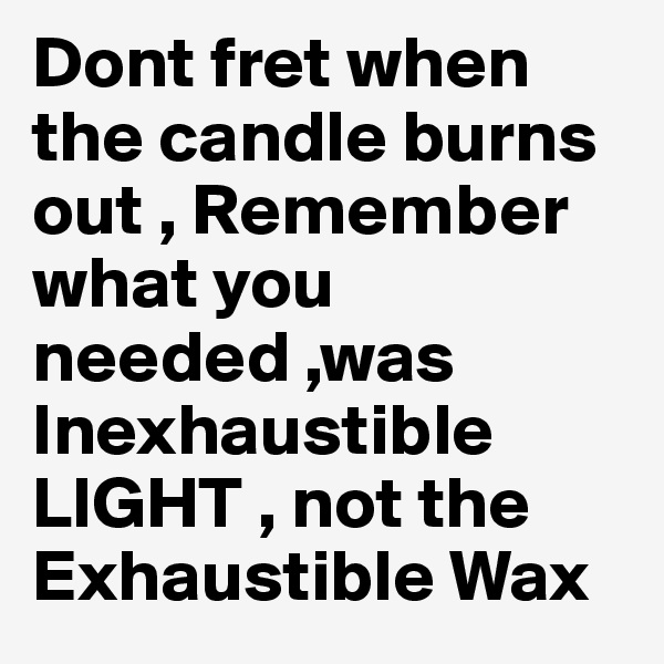 Dont fret when the candle burns out , Remember what you needed ,was Inexhaustible LIGHT , not the Exhaustible Wax