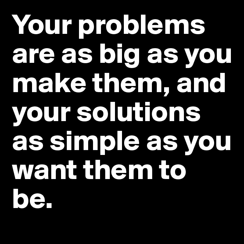 Your problems are as big as you make them, and your solutions as simple as you want them to be.