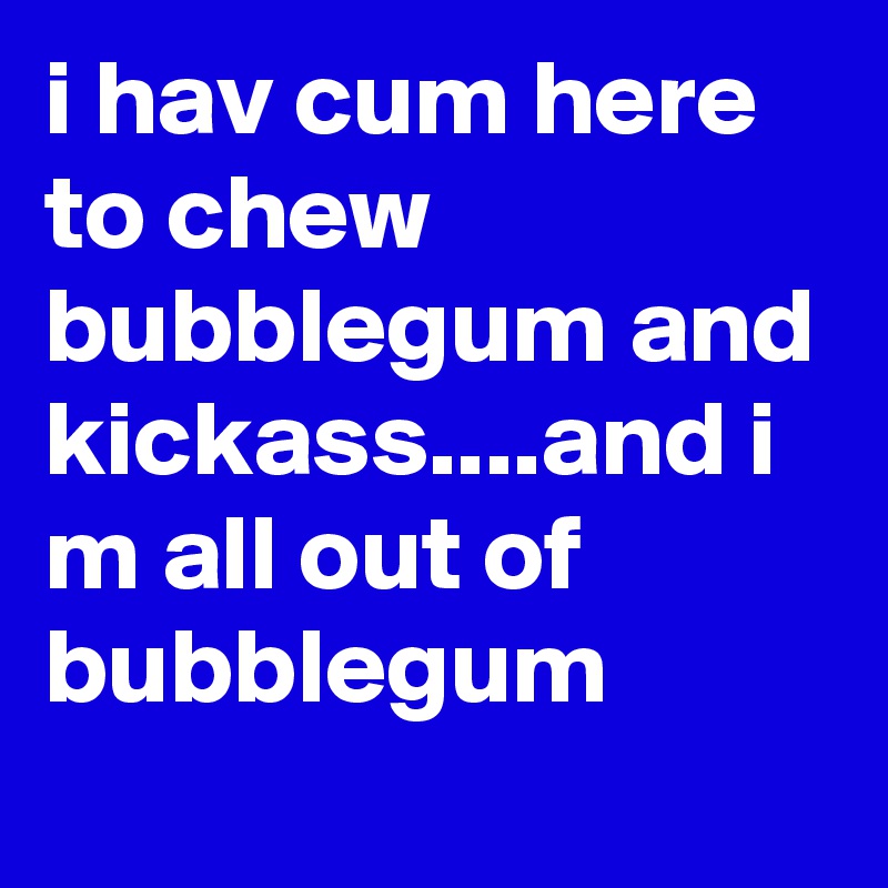 i hav cum here to chew bubblegum and kickass....and i m all out of bubblegum