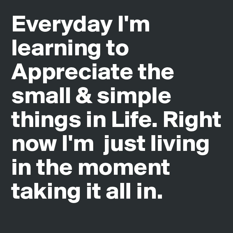 Everyday I'm learning to Appreciate the small & simple things in Life. Right now I'm  just living in the moment taking it all in. 