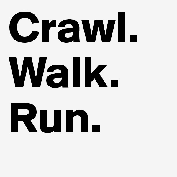 Crawl.
Walk.
Run.