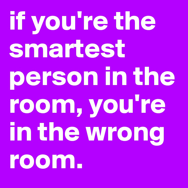 if you're the smartest person in the room, you're in the wrong room.