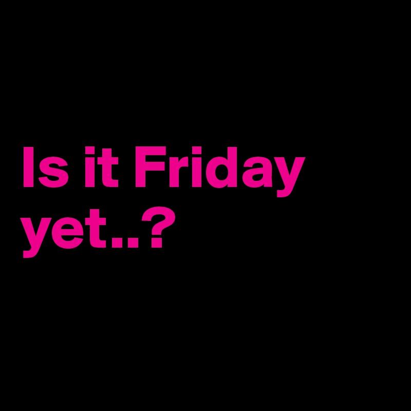 

Is it Friday yet..?

