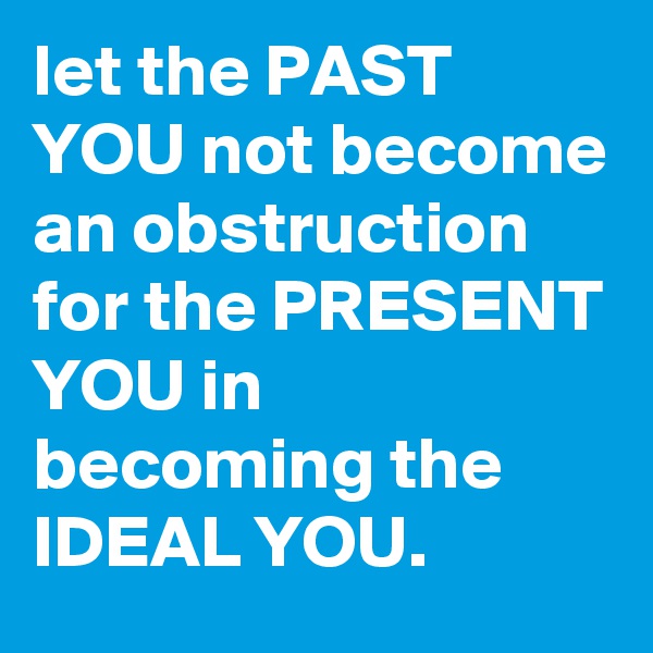 let the PAST YOU not become an obstruction for the PRESENT YOU in becoming the IDEAL YOU.