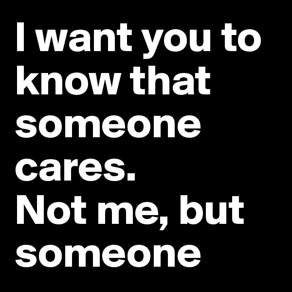 I want you to know that someone cares.
Not me, but someone